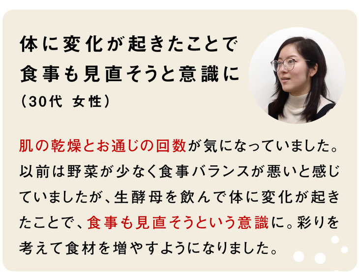 お客様のご感想｜体に変化が起きたことで食事も見直そうと意識に（30代 女性）肌の乾燥とお通じの回数が気になっていました。以前は野菜が少なく食事バランスが悪いと感じていましたが、生酵母を飲んで体に変化が起きたことで、食事も見直そうという意識に。彩りを考えて食材を増やすようになりました。