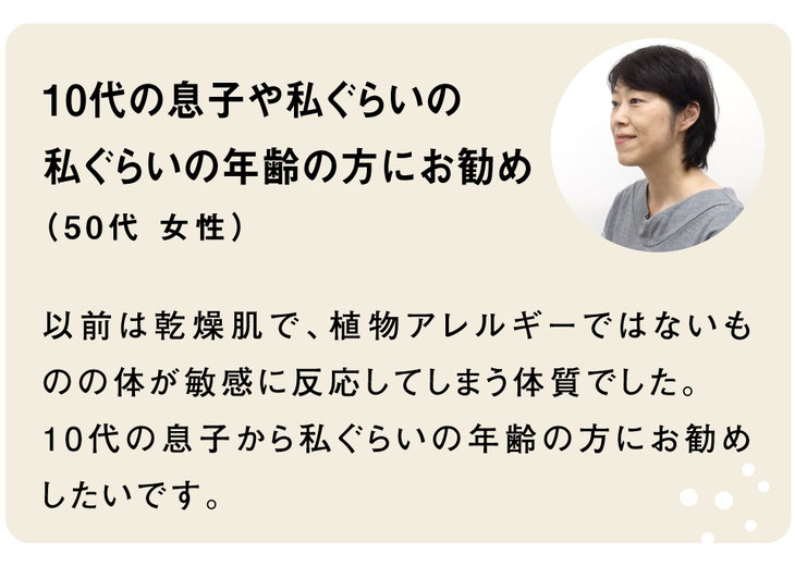 お客様のご感想｜10代の息子や私ぐらいの 私ぐらいの年齢の方にお勧め （50代 女性）以前は乾燥肌で、植物アレルギーではないものの体が敏感に反応してしまう体質でした。 10代の息子から私ぐらいの年齢の方にお勧めしたいです。