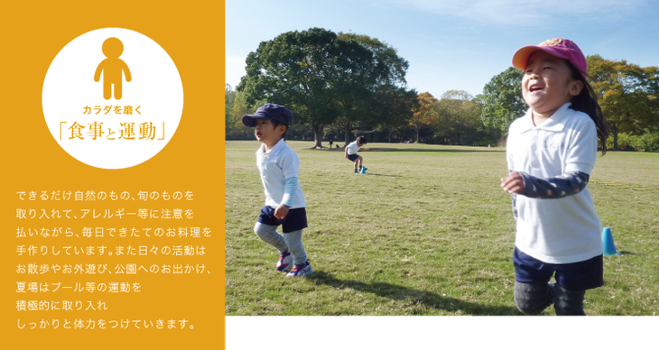 できるだけ自然のもの、旬のものを取り入れて、アレルギー等に注意を払いながら、毎日できたてのお料理を手作りしています。また日々の活動はお散歩やお外遊び、公園へのお出かけ、夏場はプール等の運動を積極的に取り入れ しっかりと体力をつけていきます。
