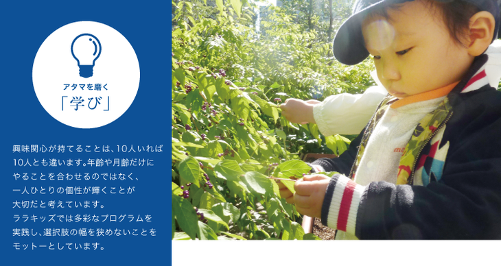 興味関心が持てることは、10人いれば10人とも違います。年齢や月齢だけにやることを合わせるのではなく、一人ひとりの個性が輝くことが大切だと考えています。ララキッズでは多彩なプログラムを実践し、選択肢の幅を狭めないことをモットーとしています。