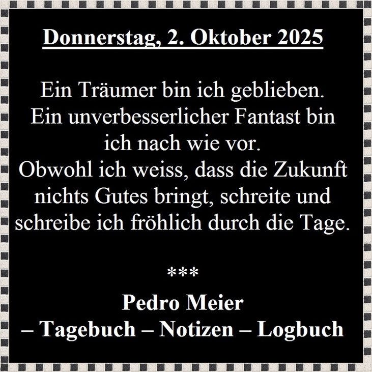 Pedro Meier, Donnerstag, 2. Oktober 2025. – Ein Träumer bin ich geblieben. Ein unverbesserlicher Fantast bin ich nach wie vor. Obwohl ich weiss, dass die Zukunft nichts Gutes bringt, schreite und schreibe ich fröhlich durch die Tage. Pedro Meier Tagebuch