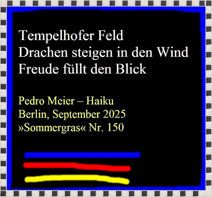 Pedro Meier Haiku – SOMMERGRAS, Haiku-Zeitschrift, Vierteljahresschrift der Deutschen Haiku-Gesellschaft Berlin, September 2025, Nr. 150 auf Seite 76 Haiku von Pedro Meier – »Tempelhofer Feld – Drachen steigen in den Wind – Freude füllt den Blick«, Poesie