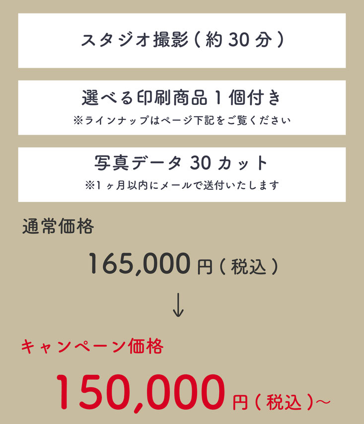 ・スタジオ撮影（約30分）・選べる印刷商品1個付きラインナップはページ下記をご覧ください・写真データ30カット※1ヶ月以内にメールで送付いたします。通常価格165,000円(税込)のところ、キャンペーン価格150,000円(税込)