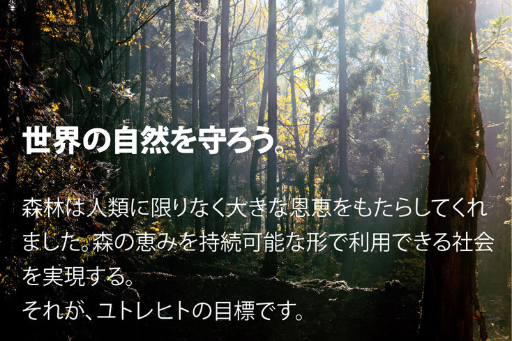 世界の自然を守ろう。 森林は人類に限りなく大きな恩恵をもたらしてくれました。森の恵みを持続可能な形で利用できる社会を実現する。 それがユトレヒトの目標です。