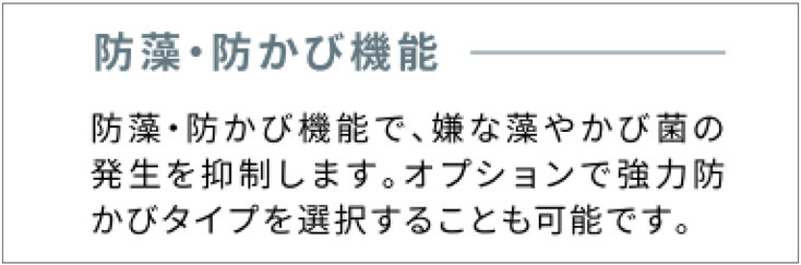 防藻・防かび機能 防藻・防かび機能で、嫌な藻やかび菌の発生を抑制します。オプションで強力防かびタイプを選択することも可能です。