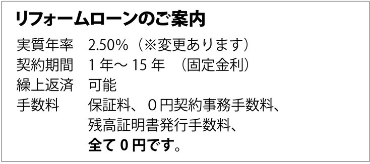 リフォームローンのご案内 実質年率 2.50%（※変更あります） 契約期間 1年〜15年（固定金利） 繰上返済 可能 手数料 保証料、契約事務手数料、残高証明書発行手数料 0円