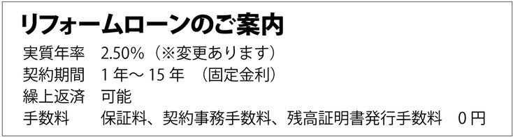 リフォームローンのご案内 実質年率 2.50%（※変更あります） 契約期間 1年〜15年（固定金利） 繰上返済 可能 手数料 保証料、契約事務手数料、残高証明書発行手数料 0円