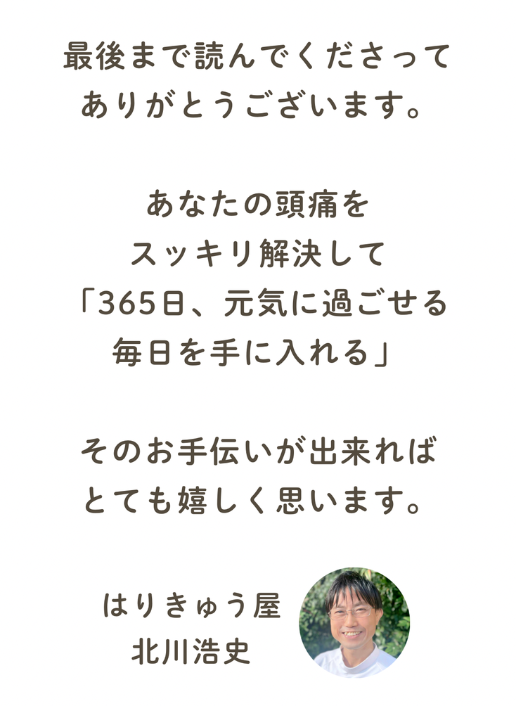 最後まで読んでくださってありがとうございます。そして、この出逢いに感謝いたします。あなたのその頭痛、スッキリ解決して、「365日元気に過ごせる毎日を贈りたい」それが僕の願いです。　院長　北川浩史　福山市の水素頭痛整体　鍼灸　はりきゅう屋