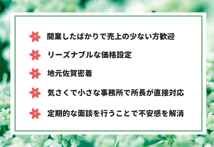 ・開業したばかりで売上の少ない方歓迎・リーズナブルな価格設定・地元佐賀密着・気さくで小さな事務所で所長が直接対応・定期的な面談を行うことで不安感を解消