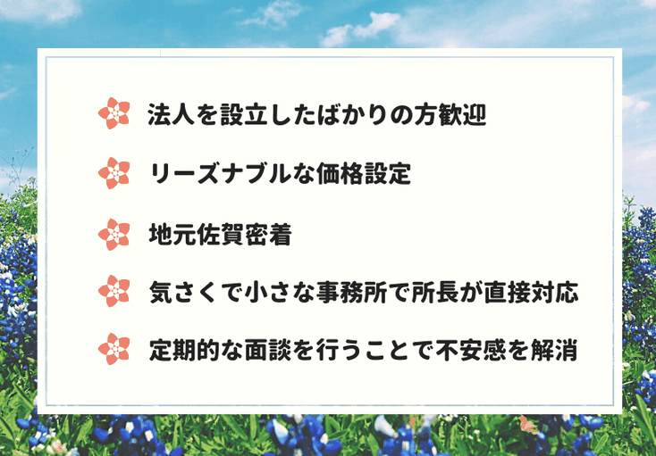 ・法人を設立したばかりの方歓迎・リーズナブルな価格設定・地元佐賀密着・気さくで小さな事務所で所長が直接対応・定期的な面談を行うことで不安感を解消