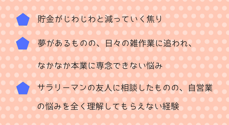 ・貯金がじわじわと減っていく焦り・夢があるものの、日々の雑作業に追われ、なかなか本業に専念できない悩み・サラリーマンの友人に相談したものの、自営業の悩みを理解してもらえない経験