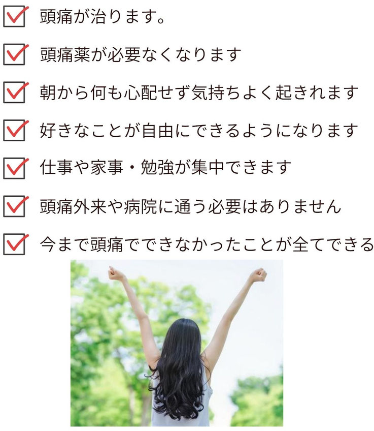 頭痛が治る、頭痛薬の必要がなくなる。頭痛による不安が消え、睡眠が深くとれたり、物事に集中できるようになる。