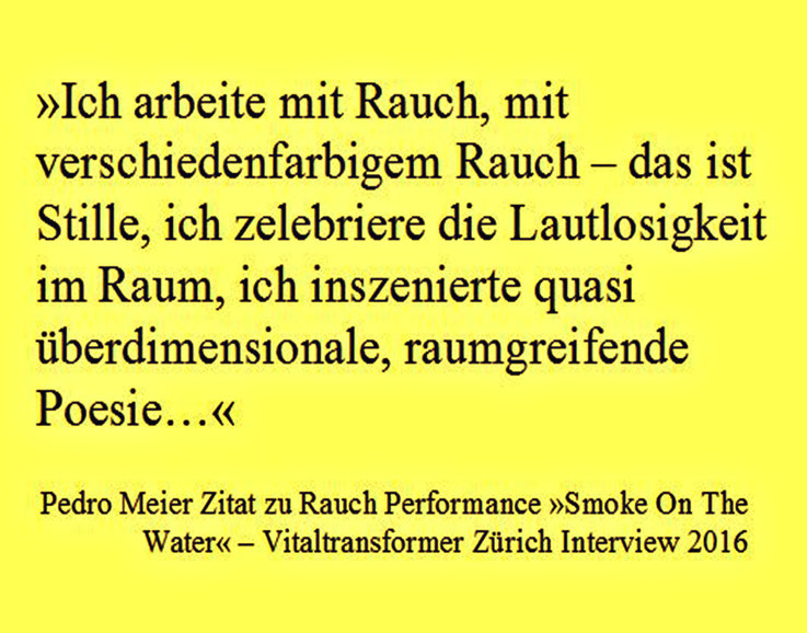 Pedro Meier Zitat zu Rauch Performance – Vitaltransformer Interview »Smoke On The Water« ...Ich arbeite mit verschiedenfarbigem Rauch – das ist Stille, ich zelebriere die Lautlosigkeit im Raum, ich inszenierte quasi überdimensionale, raumgreifende Poesie…