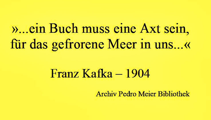 Pedro Meier Schriftsteller Zitat Franz Kafka 1904 »Ein Buch muss eine Axt sein, für das gefrorene Meer in uns«. Archiv Pedro Meier Lyriker, Maler, Schriftsteller, Multimedia Artist. Atelier: Gerhard Meier-Weg, Niederbipp – ProLitteris – www.Autorenwelt.de