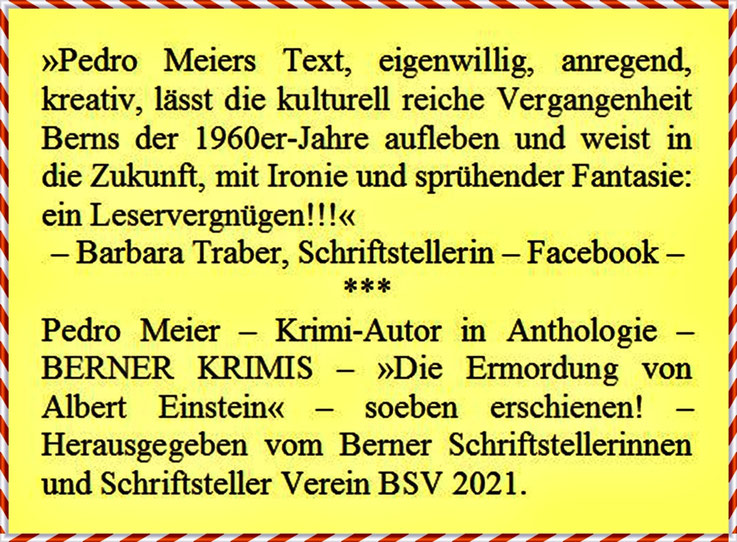 Pedro Meier – Zitat von Barbara Traber, Schriftstellerin – zu Pedro Meiers Krimi »Die Ermordung von Albert Einstein« (Kurzfassung) »Pedro Meiers Text, eigenwillig, anregend, kreativ … mit Ironie und sprühender Fantasie: ein Leservergnügen !!!« – Bern 2021