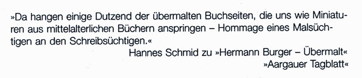 Pedro Meier – Zitat Aargauer Tagblatt– »Da hangen einige Dutzend der übermalten Buchseiten, die uns wie Miniaturen aus mittelalterlichen Büchern anspringen – Hommage eines malsüchtigen an einen Schreibsüchtigen.« Hannes Schmidt- Hermann Burger Pedro Meier