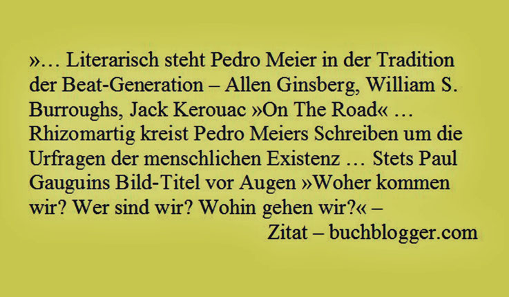 Pedro Meier – »… literarisch steht Pedro Meier in der Tradition der Beat-Generation – Ginsberg, Burroughs, Jack Kerouac »On The Road« … Rhizomartig kreist Pedro Meiers Schreiben um die Urprofragen der menschlichen Existenz …« – Zitat aus buchblogger.com