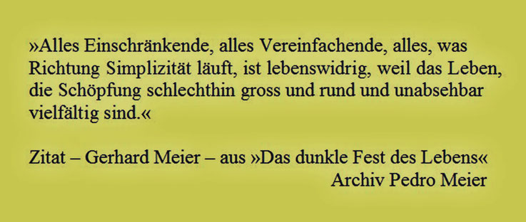 Pedro Meier – Zitat – Gerhard Meier – aus: »Das dunkle Fest des Lebens«, Werner Morlang, Suhrkamp – »Alles Einschränkende, alles Vereinfachende, alles, was Richtung Simplizität läuft, ist lebenswidrig, weil das Leben...« – Archiv Pedro Meier Niederbipp