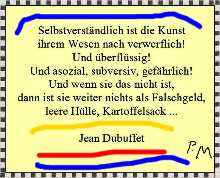 »Selbstverständlich ist die Kunst ihrem Wesen nach verwerflich! Und überflüssig! Und asozial, subversiv, gefährlich! Und wenn sie das nicht ist, dann ist sie weiter nichts als Falschgeld, leere Hülle, Kartoffelsack« – Jean Dubuffet – Archiv Pedro Meier