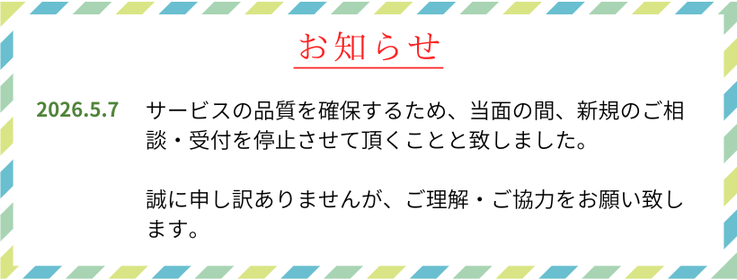2026年5月7日　サービスの品質を確保するため、当面の間、新規のご相談・受付を停止させて頂くことと致しました。誠に申し訳ありませんが、ご理解・ご協力をお願い致します。