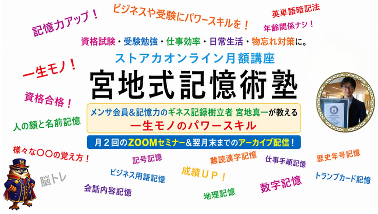 超実戦的記憶法"宮地式記憶術"とは？　受験勉強、資格試験対策、ビジネスでの仕事効率化、日常生活、物忘れ対策に活かせる一生モノのパワースキル・ビジネススキルを。人の顔と名前の覚え方・英単語暗記法・数字暗記術など、ジャンル問わず幅広い記憶対象を、瞬時に強く長く正確に覚える記憶スキルを。“天才集団”とも言われる世界的高IQ者集団メンサの会員で記憶力のギネス世界記録樹立者の宮地真一が教えるストアカオンライン講座『宮地式記憶術塾』。地頭力を上げる方法、脳をブラッシュアップする独自の脳トレ法も伝授。