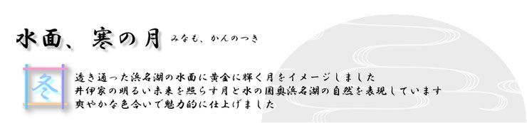 水面、寒の月（みなも、かんのつき）透き通った浜名湖の水面に黄金に輝く月をイメージして描きました。 井伊家の明るい未来を照らす黄金色の月と湖面に彩られる奥浜名湖の自然を表現しています。爽やかな色合いは、年代を問わず好まれそうです。