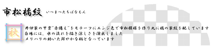 市松橘紋（いちまつたちばなもん）井伊家の甲冑‘赤備え’をモチーフにエンジ色ではっきりした市松模様を作り、丸に橘の家紋を配してあります。白場には、水の流れを描き涼しさを演出しています。  メリハリの効いた鮮やかな柄になっています。