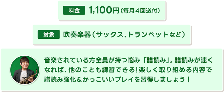 毎月4回送付。対象は吹奏楽器（サックスやトランペットなど）。音楽されている方全員が持つ悩みの「譜読み」。楽しく取り組める内容でスラスラと譜面が読めるようになるように能力アップ！
