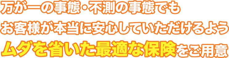万が一の事態・不測の事態でもお客様が本当に安心していただけるようムダを省いた最適な保険をご用意。