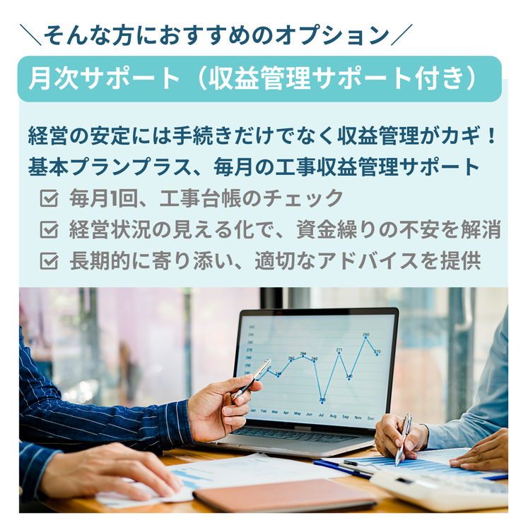 そんな方におすすめのオプション　月次サポート（収支管理サポート付き）　経営の安定には手続きだけでなく収支管理がカギ！基本プランプラス、毎月の毎月の工事収益管理サポート　毎月1回、工事台帳のチェック　経営状況の見える化で、資金繰りの不安を解消　長期的に寄り添い、適切なアドバイスを提供