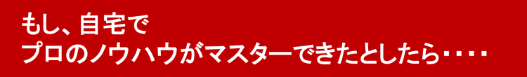 もし、自宅でプロのノウハウがマスターできたとしたら・・・・