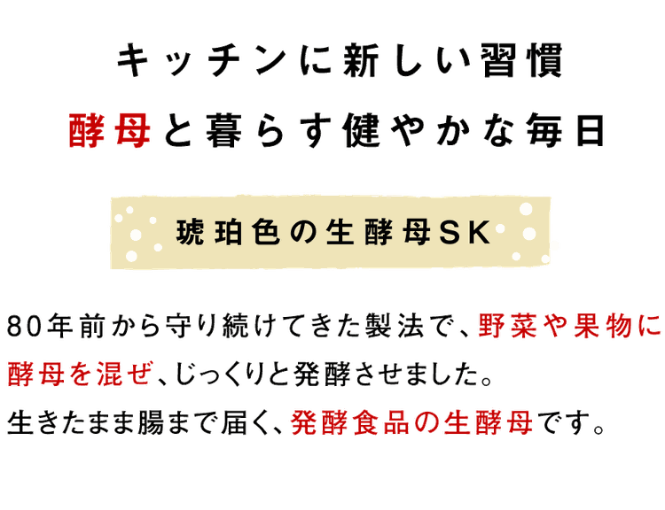 キッチンに新しい習慣 酵母と暮らす健やかな毎日【琥珀色の生酵母SK】 80年前から守り続けてきた製法で、野菜や果物に生酵母を混ぜ、じっくりと熟成させました。 生きたまま腸まで届く、発酵食品の生酵母です。
