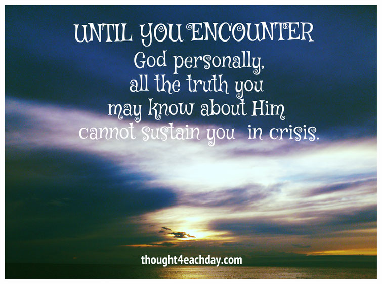 Until you encounter God personally, all the truth you may know about Him cannot sustain you in crisis.  ~thought4eachday.com