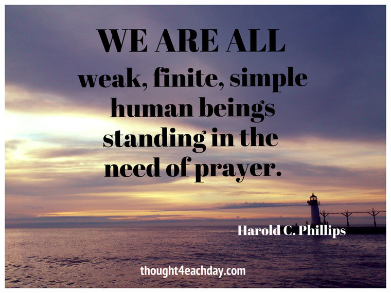 We are all weak, finite, simple human beings standing in the need of prayer.  ~ Harold C. Phillips