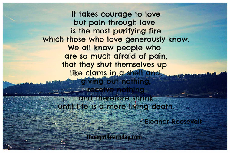 It takes courage to love but pain through love is the most purifying fire.  ~ Eleanor Roosevelt