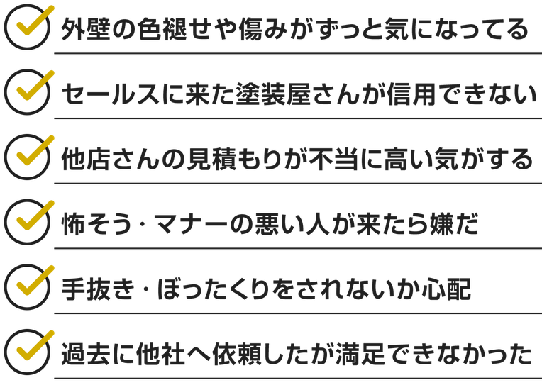 外壁の色褪せや傷みがずっと気になってる セールスに来た塗装屋さんが信用できない 他店さんの見積もりが不当に高い気がする 怖そう・マナーの悪い人が来たら嫌だ 手抜き・ぼったくりをされないか心配 過去に他社へ依頼したが満足できなかった