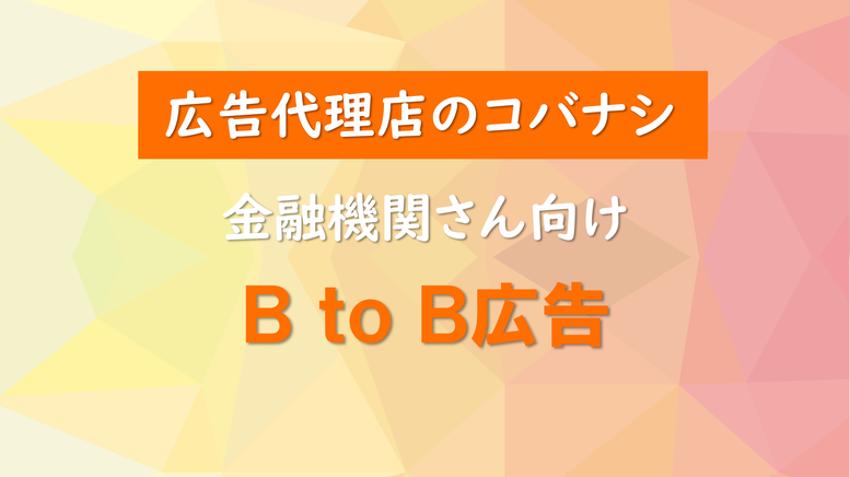 <広告代理店のコバナシ>金融機関さん向け BtoB広告