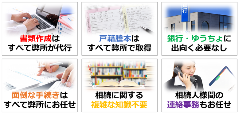 書類作成はすべて弊所が代行｜戸籍謄本はすべて弊所で取得｜銀行・ゆうちょに出向く必要なし｜面倒な手続きはすべて弊所にお任せ｜相続に関する複雑な知識不要｜相続人様間の連絡事務もお任せ