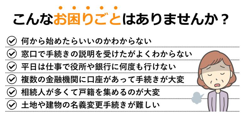 何から始めたらいいのかわからない｜窓口で手続きの説明を受けたがよくわからない｜平日は仕事で役所や銀行に何度も行けない｜複数の金融機関に口座があって手続きが大変｜相続人が多くて戸籍を集めるのが大変｜土地や建物の名義変更手続きが難しい