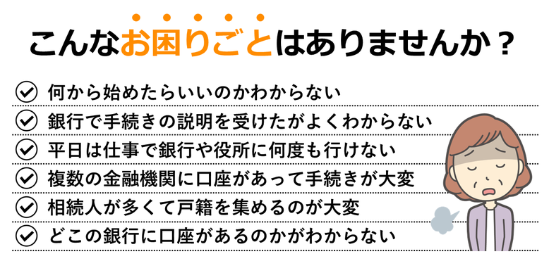 何から始めたらいいのかわからない｜銀行で手続きの説明を受けたがよくわからない｜平日は仕事で銀行や役所に何度も行けない｜複数の金融機関に口座があって手続きが大変｜相続人が多くて戸籍を集めるのが大変｜どこの銀行に口座があるのかがわからない