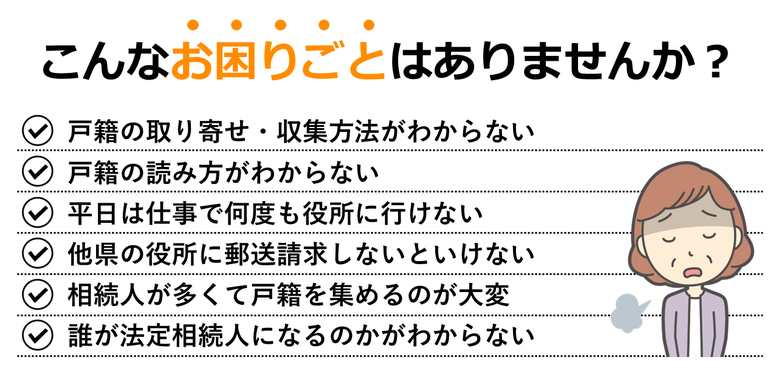 戸籍の取り寄せ・収集方法がわからない｜戸籍の読み方がわからない｜平日は仕事で何度も役所に行けない｜他県の役所に郵送請求しないといけない｜相続人が多くて戸籍を集めるのが大変｜誰が法定相続人になるのかがわからない