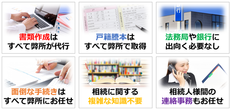 書類作成はすべて弊所が代行｜戸籍謄本はすべて弊所で取得｜法務局や銀行に出向く必要なし｜面倒な手続きはすべて弊所にお任せ｜相続に関する複雑な知識不要｜相続人様間の連絡事務もお任せ