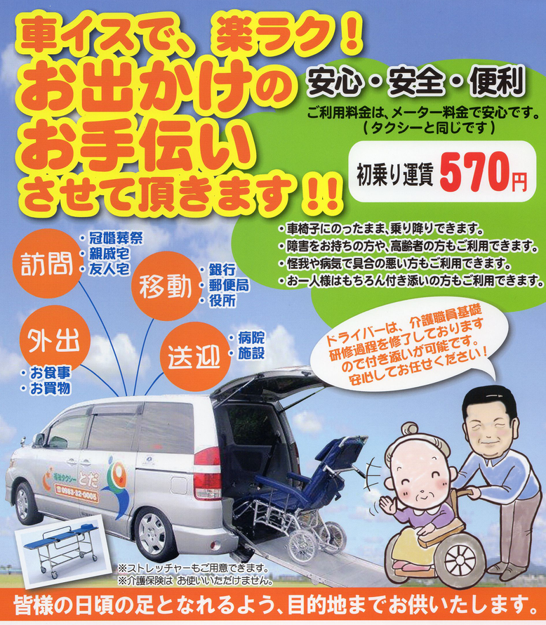 宮崎県都農町の福祉タクシーとだのチラシ福祉タクシーとだは、介護職員初任者研修過程修了の乗務員が運行しますので、ストレッチャーもありますので、身体の不自由なかたも安心してご利用いただけます。  ご利用料金は初乗り570円からで、一般のタクシーと同じ料金ですのでお気軽にご利用いただけます。     ・車いすに乗ったまま乗り降りできます。  ・障がいをお持ちのかたや、高齢者のかたもご利用できます。  ・けがや病気で具合の悪いかたもご利用できます。  ・おひとり様はもちろん付き添いのかたもご利用できます。