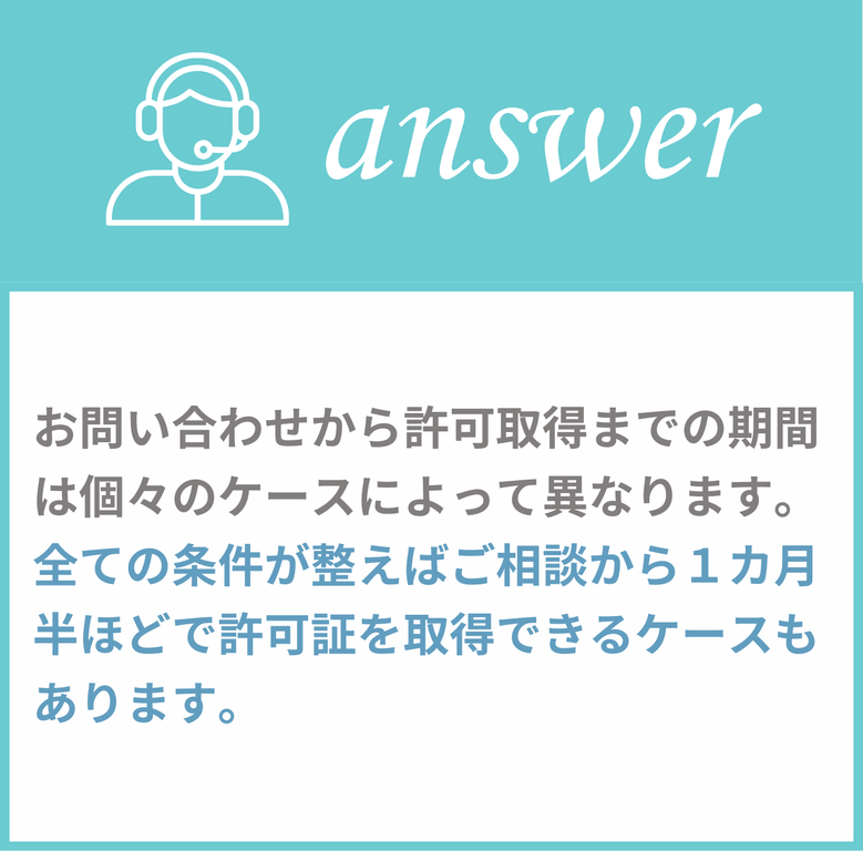 お問い合わせから許可取得までの期間は個々のケースによって異なります。全ての条件が整えばご相談から1カ月半ほどで許可証を取得できるケースもあります。