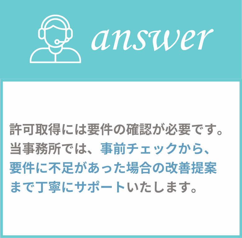 許可取得には要件の確認が必要です。当事務所では、事前チェックから、要件に不足があった場合の改善提案まで丁寧にサポートいたします。