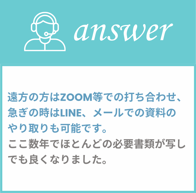 遠方の方はZOOM等での打ち合わせ、急ぎの時はLINE,メールでの資料のやり取りも可能です。ここ数年でほとんどの必要書類が写しでもよくなりました。