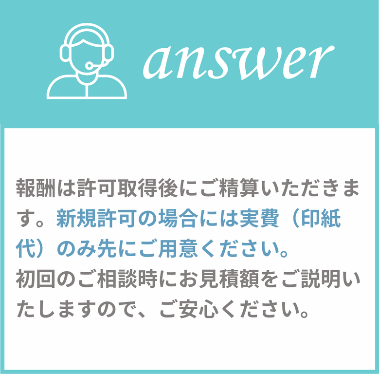 報酬は許可取得後にご精算いただきます。新規許可の場合には実費（印紙代）のみ先にご用意ください。初回のご相談時にお見積額をご説明いたしますのでご安心ください。
