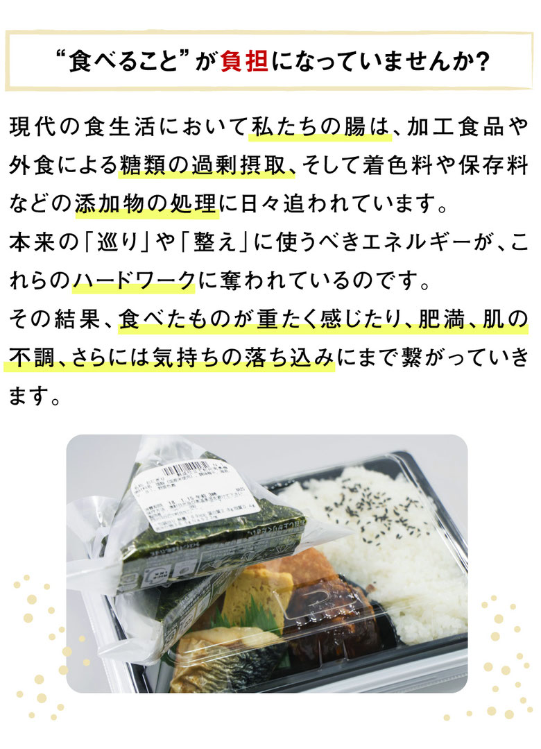 “食べること”が負担になっていませんか？｜現代の食生活において私たちの腸は、加工食品や外食による糖類の過剰摂取、そして着色料や保存料などの添加物の処理に日々追われています。 本来の「巡り」や「整え」に使うべきエネルギーが、これらのハードワークに奪われているのです。 その結果、食べたものが重たく感じたり、肥満、肌の不調、さらには気持ちの落ち込みにまで繋がっていきます。