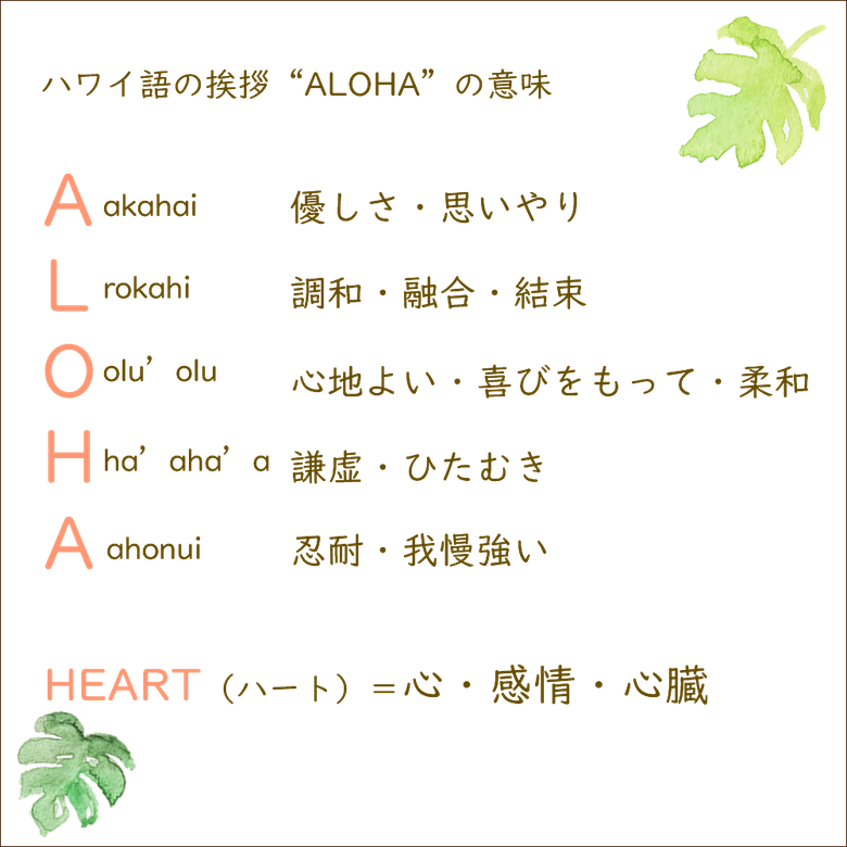 ハワイ語の挨拶”ALOHA”の意味　A優しさ・思いやり、L調和・融合・結束、O心地よい・喜びをもって・柔和、H謙虚・ひたむき、A忍耐・我慢強い　HEART＝心・感情・心臓