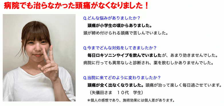 病院でも治らなかった頭痛がなくなりました！頭痛が小学生の頃からありました。毎日ロキソニンやイブを飲んでいましたがあまり聞きませんでした。病院に行っても異常なしと診断され薬を飲むしかありませんでした。頭痛が全く出なくなりました。頭痛が治って楽しく毎日すごせています。10代　学生　＊個人の感想であり、施術効果には個人差があります。